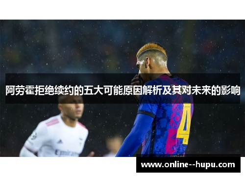 阿劳霍拒绝续约的五大可能原因解析及其对未来的影响