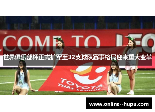 世界俱乐部杯正式扩军至32支球队赛事格局迎来重大变革