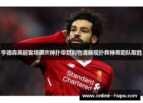 亨德森英超客场屡次神扑零封利物浦展现扑救神勇助队取胜