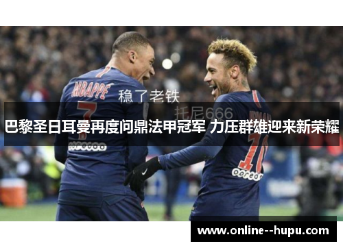 巴黎圣日耳曼再度问鼎法甲冠军 力压群雄迎来新荣耀