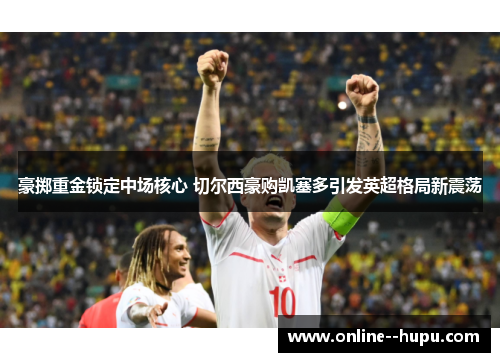 豪掷重金锁定中场核心 切尔西豪购凯塞多引发英超格局新震荡