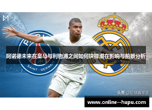 阿诺德未来在皇马与利物浦之间如何抉择潜在影响与前景分析