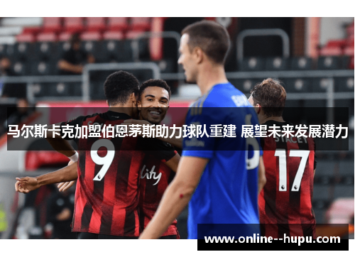 马尔斯卡克加盟伯恩茅斯助力球队重建 展望未来发展潜力