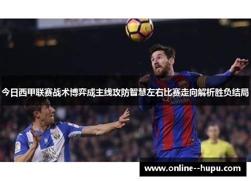 今日西甲联赛战术博弈成主线攻防智慧左右比赛走向解析胜负结局