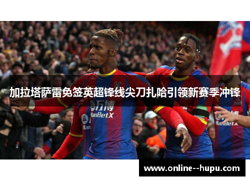 加拉塔萨雷免签英超锋线尖刀扎哈引领新赛季冲锋 加拉塔萨雷免签英超锋线尖刀扎哈引领新赛季冲锋