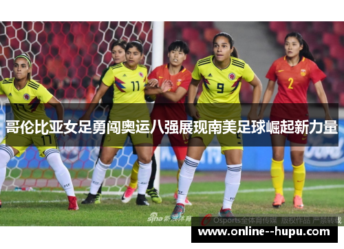 哥伦比亚女足勇闯奥运八强展现南美足球崛起新力量